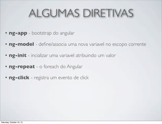 ALGUMAS DIRETIVAS
•

ng-app - bootstrap do angular

•

ng-model - deﬁne/associa uma nova variavel no escopo corrente

•

ng-init - incializar uma variavel atribuindo um valor

•

ng-repeat - o foreach do Angular

•

ng-click - registra um evento de click

Saturday, October 19, 13

 