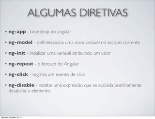 ALGUMAS DIRETIVAS
•

ng-app - bootstrap do angular

•

ng-model - deﬁne/associa uma nova variavel no escopo corrente

•

ng-init - incializar uma variavel atribuindo um valor

•

ng-repeat - o foreach do Angular

•

ng-click - registra um evento de click

•

ng-disable - recebe uma expressão que se avaliada positivamente
desabilita o elemento.

Saturday, October 19, 13

 