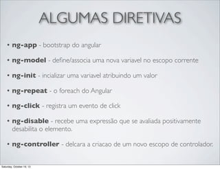 ALGUMAS DIRETIVAS
•

ng-app - bootstrap do angular

•

ng-model - deﬁne/associa uma nova variavel no escopo corrente

•

ng-init - incializar uma variavel atribuindo um valor

•

ng-repeat - o foreach do Angular

•

ng-click - registra um evento de click

•

ng-disable - recebe uma expressão que se avaliada positivamente
desabilita o elemento.

•

ng-controller - delcara a criacao de um novo escopo de controlador.

Saturday, October 19, 13

 