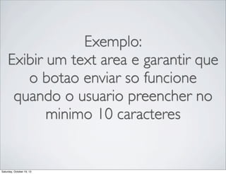 Exemplo:
Exibir um text area e garantir que
o botao enviar so funcione
quando o usuario preencher no
minimo 10 caracteres

Saturday, October 19, 13

 