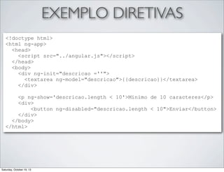 EXEMPLO DIRETIVAS
<!doctype html>
<html ng-app>
<head>
<script src="../angular.js"></script>
</head>
<body>
<div ng-init="descricao =''">
<textarea ng-model="descricao">{{descricao}}</textarea>
</div>
<p ng-show='descricao.length < 10'>Minimo de 10 caracteres</p>
<div>
<button ng-disabled="descricao.length < 10">Enviar</button>
</div>
</body>
</html>

Saturday, October 19, 13

 