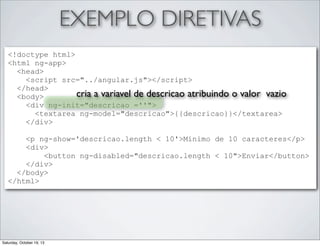 EXEMPLO DIRETIVAS
<!doctype html>
<html ng-app>
<head>
<script src="../angular.js"></script>
</head>
cria a variavel de descricao atribuindo o valor vazio
<body>
<div ng-init="descricao =''">
<textarea ng-model="descricao">{{descricao}}</textarea>
</div>
<p ng-show='descricao.length < 10'>Minimo de 10 caracteres</p>
<div>
<button ng-disabled="descricao.length < 10">Enviar</button>
</div>
</body>
</html>

Saturday, October 19, 13

 
