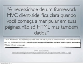 “A necessidade de um framework
MVC client-side, ﬁca clara quando
você começa a manipular em suas
páginas, não só HTML mas também
dados.”

fonte: http://jster.net
http://jster.net/blog/why-should-you-use-client-side-mvc-framework#.UmH4-ZTwIjE

Saturday, October 19, 13

 