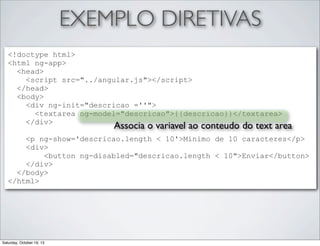 EXEMPLO DIRETIVAS
<!doctype html>
<html ng-app>
<head>
<script src="../angular.js"></script>
</head>
<body>
<div ng-init="descricao =''">
<textarea ng-model="descricao">{{descricao}}</textarea>
</div>

Associa o variavel ao conteudo do text area

<p ng-show='descricao.length < 10'>Minimo de 10 caracteres</p>
<div>
<button ng-disabled="descricao.length < 10">Enviar</button>
</div>
</body>
</html>

Saturday, October 19, 13

 