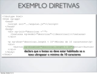 EXEMPLO DIRETIVAS
<!doctype html>
<html ng-app>
<head>
<script src="../angular.js"></script>
</head>
<body>
<div ng-init="descricao =''">
<textarea ng-model="descricao">{{descricao}}</textarea>
</div>
<p ng-show='descricao.length < 10'>Minimo de 10 caracteres</p>
<div>
<button ng-disabled="descricao.length < 10">Enviar</button>
</div>
declara que o botao so deve estar habilitado se o
</body>
</html>
texo ultrapasar o minimo de 10 caracteres

Saturday, October 19, 13

 