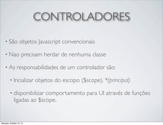 CONTROLADORES
• São

objetos Javascript convencionais

• Nao
• As

precisam herdar de nenhuma classe

responsabilidades de um controlador são:

• Incializar

objetos do escopo ($scope). *(principal)

• disponibilizar

comportamento para UI através de funções
ligadas ao $scope.

Saturday, October 19, 13

 