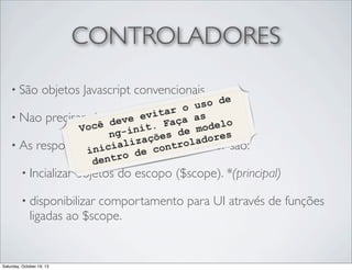 CONTROLADORES
• São

objetos Javascript convencionais

o de
o us
itar
• Nao precisam herdare ev
ça s el
ev de nenhumaaclasseo
cê d init. Fa
Vo
mod
nges de adores
zaçõ controlador são:
• As responsabilidadeslde um ntrol
cia i e co
ini
tro d
den
• Incializar objetos do escopo ($scope). *(principal)

• disponibilizar

comportamento para UI através de funções
ligadas ao $scope.

Saturday, October 19, 13

 