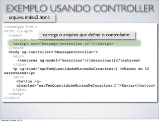 EXEMPLO USANDO CONTROLLER
arquivo index2.html:
<!doctype html>
<html ng-app>
carrega o arquivo que deﬁne o controlador
<head>
<script src="../angular.js"></script>
<script src="message-controller.js"></script>
</head>
<body ng-controller="MessageController">
<div>
<textarea ng-model="descricao">{{descricao}}</textarea>
</div>
<p ng-show='naoTemQuantidadeMinimaDeCaractres()'>Minimo de 10
caracteres</p>
<div>
<button ngdisabled="naoTemQuantidadeMinimaDeCaractres()">Enviar</button>
</div>
</body>
</html>

Saturday, October 19, 13

 