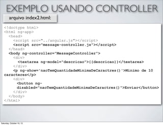 EXEMPLO USANDO CONTROLLER
arquivo index2.html:
<!doctype html>
<html ng-app>
<head>
<script src="../angular.js"></script>
<script src="message-controller.js"></script>
</head>
<body ng-controller="MessageController">
<div>
<textarea ng-model="descricao">{{descricao}}</textarea>
</div>
<p ng-show='naoTemQuantidadeMinimaDeCaractres()'>Minimo de 10
caracteres</p>
<div>
<button ngdisabled="naoTemQuantidadeMinimaDeCaractres()">Enviar</button>
</div>
</body>
</html>

Saturday, October 19, 13

 