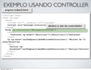 EXEMPLO USANDO CONTROLLER
arquivo index2.html:
<!doctype html>
<html ng-app>
<head>
<script src="../angular.js"></script>
<script src="message-controller.js"></script>
declara o uso do controlador
</head>
<body ng-controller="MessageController">
<div>
<textarea ng-model="descricao">{{descricao}}</textarea>
</div>
<p ng-show='naoTemQuantidadeMinimaDeCaractres()'>Minimo de 10
caracteres</p>
<div>
<button ngdisabled="naoTemQuantidadeMinimaDeCaractres()">Enviar</button>
</div>
</body>
</html>

Saturday, October 19, 13

 