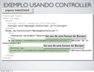 EXEMPLO USANDO CONTROLLER
arquivo index2.html:
<!doctype html>
<html ng-app>
<head>
<script src="../angular.js"></script>
<script src="message-controller.js"></script>
</head>
<body ng-controller="MessageController">
<div>
<textarea ng-model="descricao">{{descricao}}</textarea>
faz uso de uma funcao do $scope
</div>
<p ng-show='naoTemQuantidadeMinimaDeCaractres()'>Minimo de 10
caracteres</p>
<div>
faz uso de uma funcao do $scope
<button ngdisabled="naoTemQuantidadeMinimaDeCaractres()">Enviar</button>
</div>
</body>
</html>

Saturday, October 19, 13

 