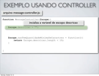 EXEMPLO USANDO CONTROLLER
arquivo message-controller.js:
function MessageController($scope){

incializa a variavel de escopo descricao

$scope.descricao = "";

$scope.naoTemQuantidadeMinimaDeCaractres = function(){
return $scope.descricao.length < 10;
}
}

Saturday, October 19, 13

 