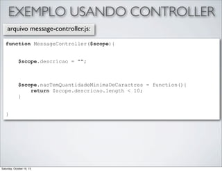 EXEMPLO USANDO CONTROLLER
arquivo message-controller.js:
function MessageController($scope){
$scope.descricao = "";

$scope.naoTemQuantidadeMinimaDeCaractres = function(){
return $scope.descricao.length < 10;
}
}

Saturday, October 19, 13

 