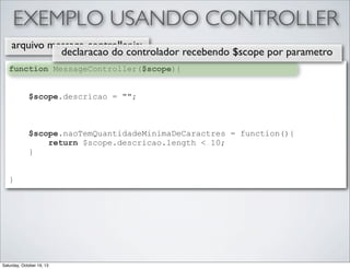 EXEMPLO USANDO CONTROLLER
arquivo message-controller.js:
declaracao do controlador recebendo $scope por parametro
function MessageController($scope){
$scope.descricao = "";

$scope.naoTemQuantidadeMinimaDeCaractres = function(){
return $scope.descricao.length < 10;
}
}

Saturday, October 19, 13

 