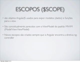 ESCOPOS ($SCOPE)
•

são objetos AngularJS usados para expor modelos (dados) e funções
para a view.

•

São conceitualmente parecidos com o ViewModel do padrão MVVM
(Model View ViewModel)

•

Novos escopos são criados sempre que o Angular encontra a diretiva ngcontroller

Saturday, October 19, 13

 
