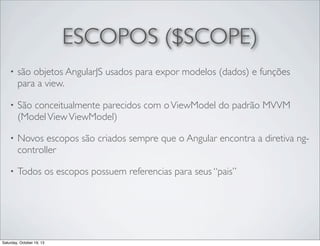 ESCOPOS ($SCOPE)
•

são objetos AngularJS usados para expor modelos (dados) e funções
para a view.

•

São conceitualmente parecidos com o ViewModel do padrão MVVM
(Model View ViewModel)

•

Novos escopos são criados sempre que o Angular encontra a diretiva ngcontroller

•

Todos os escopos possuem referencias para seus “pais”

Saturday, October 19, 13

 