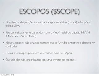 ESCOPOS ($SCOPE)
•

são objetos AngularJS usados para expor modelos (dados) e funções
para a view.

•

São conceitualmente parecidos com o ViewModel do padrão MVVM
(Model View ViewModel)

•

Novos escopos são criados sempre que o Angular encontra a diretiva ngcontroller

•

Todos os escopos possuem referencias para seus “pais”

•

Ou seja eles são organizados em uma arvore de escopos

Saturday, October 19, 13

 