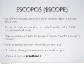 ESCOPOS ($SCOPE)
•

são objetos AngularJS usados para expor modelos (dados) e funções
para a view.

•

São conceitualmente parecidos com o ViewModel do padrão MVVM
(Model View ViewModel)

•

Novos escopos são criados sempre que o Angular encontra a diretiva ngcontroller

•

Todos os escopos possuem referencias para seus “pais”

•

Ou seja eles são organizados em uma arvore de escopos

•

Onde o nó raiz é o $rootScope

Saturday, October 19, 13

 