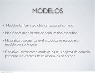 MODELOS
•

Modelos também sao objetos Javascript comuns.

• Não

é necessario herdar de nenhum tipo especiﬁco

• Na

pratica qualquer variavel associada ao escopo é um
modelo para o Angular

•É

possivel utilizar como modelos, os seus objetos de dominio
Javascript já existentes. Basta associa-los ao $scope.

Saturday, October 19, 13

 