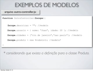 EXEMPLOS DE MODELOS
arquivo outro-controller.js:
function OutroController($scope){
$scope.descricao = ""; //modelo
$scope.usuario = { nome: “Joao”, idade: 20 }; //modelo
$scope.cidades = [“rio de janeiro”,”sao paulo”]; //modelo
$scope.produto = new Produto(); //modelo*
}

* considerando que exista a deﬁnição para o classe Produto.

Saturday, October 19, 13

 