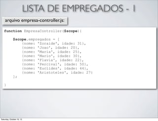 LISTA DE EMPREGADOS - 1
arquivo empresa-controller.js:
function EmpresaController($scope){
$scope.empregados = [
{nome: 'Zoraide', idade: 31},
{nome: 'Joao', idade: 20},
{nome: 'Maria', idade: 25},
{nome: 'Mario', idade: 30},
{nome: 'Flavia', idade: 22},
{nome: 'Percival', idade: 50},
{nome: 'Euclides', idade: 44},
{nome: 'Aristoteles', idade: 27}
];
}

Saturday, October 19, 13

 