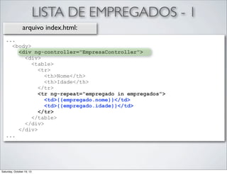 LISTA DE EMPREGADOS - 1
arquivo index.html:
...
<body>
<div ng-controller="EmpresaController">
<div>
<table>
<tr>
<th>Nome</th>
<th>Idade</th>
</tr>
<tr ng-repeat="empregado in empregados">
<td>{{empregado.nome}}</td>
<td>{{empregado.idade}}</td>
</tr>
</table>
</div>
</div>
...

Saturday, October 19, 13

 