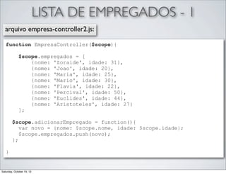 LISTA DE EMPREGADOS - 1
arquivo empresa-controller2.js:
function EmpresaController($scope){
$scope.empregados = [
{nome: 'Zoraide', idade: 31},
{nome: 'Joao', idade: 20},
{nome: 'Maria', idade: 25},
{nome: 'Mario', idade: 30},
{nome: 'Flavia', idade: 22},
{nome: 'Percival', idade: 50},
{nome: 'Euclides', idade: 44},
{nome: 'Aristoteles', idade: 27}
];
$scope.adicionarEmpregado = function(){
var novo = {nome: $scope.nome, idade: $scope.idade};
$scope.empregados.push(novo);
};
}

Saturday, October 19, 13

 