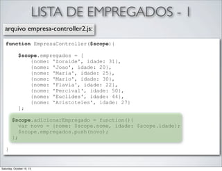 LISTA DE EMPREGADOS - 1
arquivo empresa-controller2.js:
function EmpresaController($scope){
$scope.empregados = [
{nome: 'Zoraide', idade: 31},
{nome: 'Joao', idade: 20},
{nome: 'Maria', idade: 25},
{nome: 'Mario', idade: 30},
{nome: 'Flavia', idade: 22},
{nome: 'Percival', idade: 50},
{nome: 'Euclides', idade: 44},
{nome: 'Aristoteles', idade: 27}
];
$scope.adicionarEmpregado = function(){
var novo = {nome: $scope.nome, idade: $scope.idade};
$scope.empregados.push(novo);
};
}

Saturday, October 19, 13

 