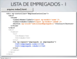LISTA DE EMPREGADOS - 1
arquivo index2.html:
<div ng-controller="EmpresaController">
<div>
<form>
<label>Nome</label><input ng-model='nome'/>
<label>Idade</label><input ng-model='idade'/>
<button ng-click="adicionarEmpregado()">Incluir</button>
</form>
</div>
<div>
<table>
<tr>
<th>Nome</th>
<th>Idade</th>
</tr>
<tr ng-repeat="empregado in empregados">
<td>{{empregado.nome}}</td>
<td>{{empregado.idade}}</td>
</tr>
</table>
</div>
</div>
Saturday, October 19, 13

 