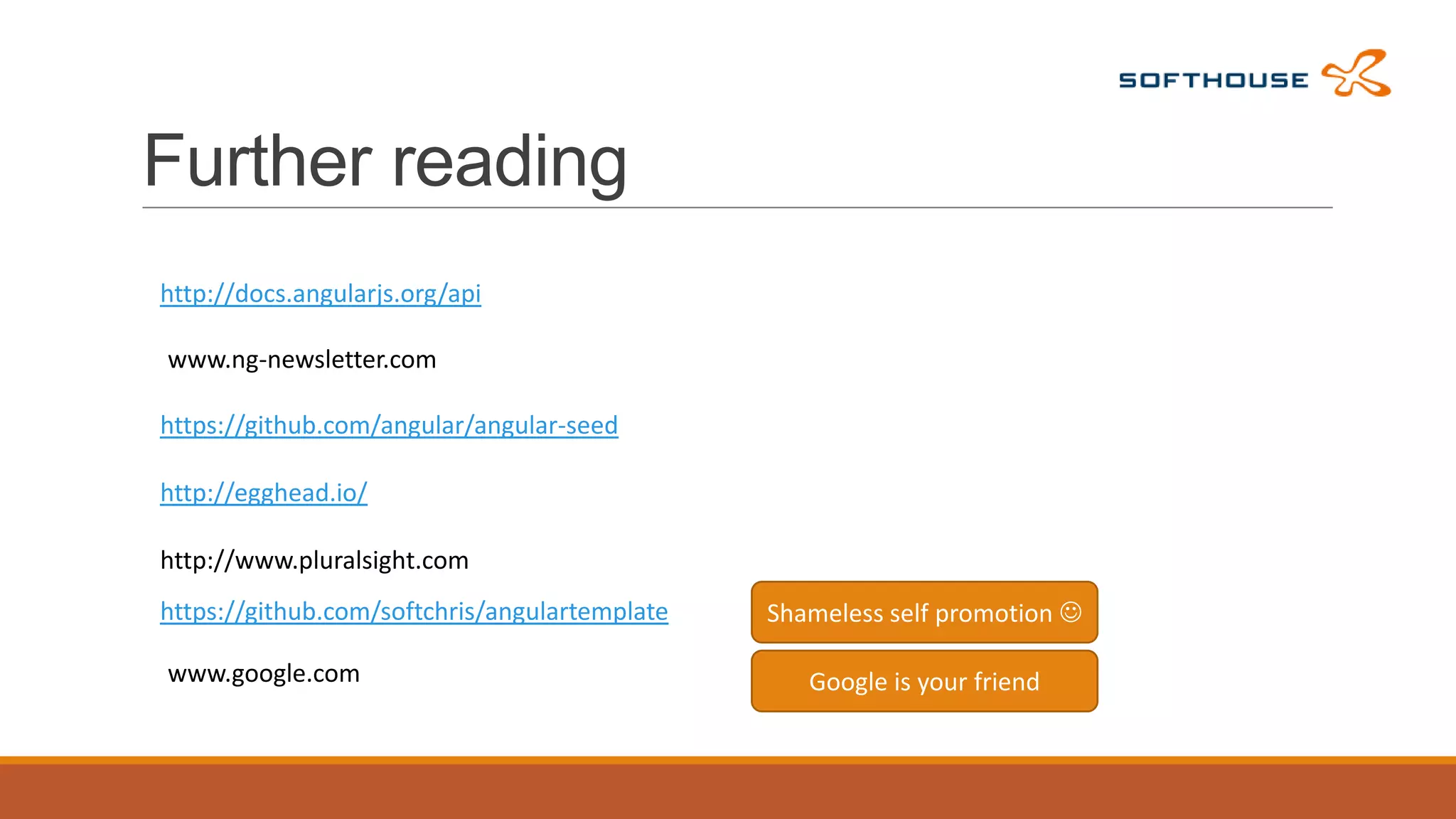 Further reading
http://docs.angularjs.org/api
www.ng-newsletter.com
https://github.com/angular/angular-seed
http://egghead.io/
http://www.pluralsight.com
https://github.com/softchris/angulartemplate

www.google.com

Shameless self promotion 
Google is your friend

 