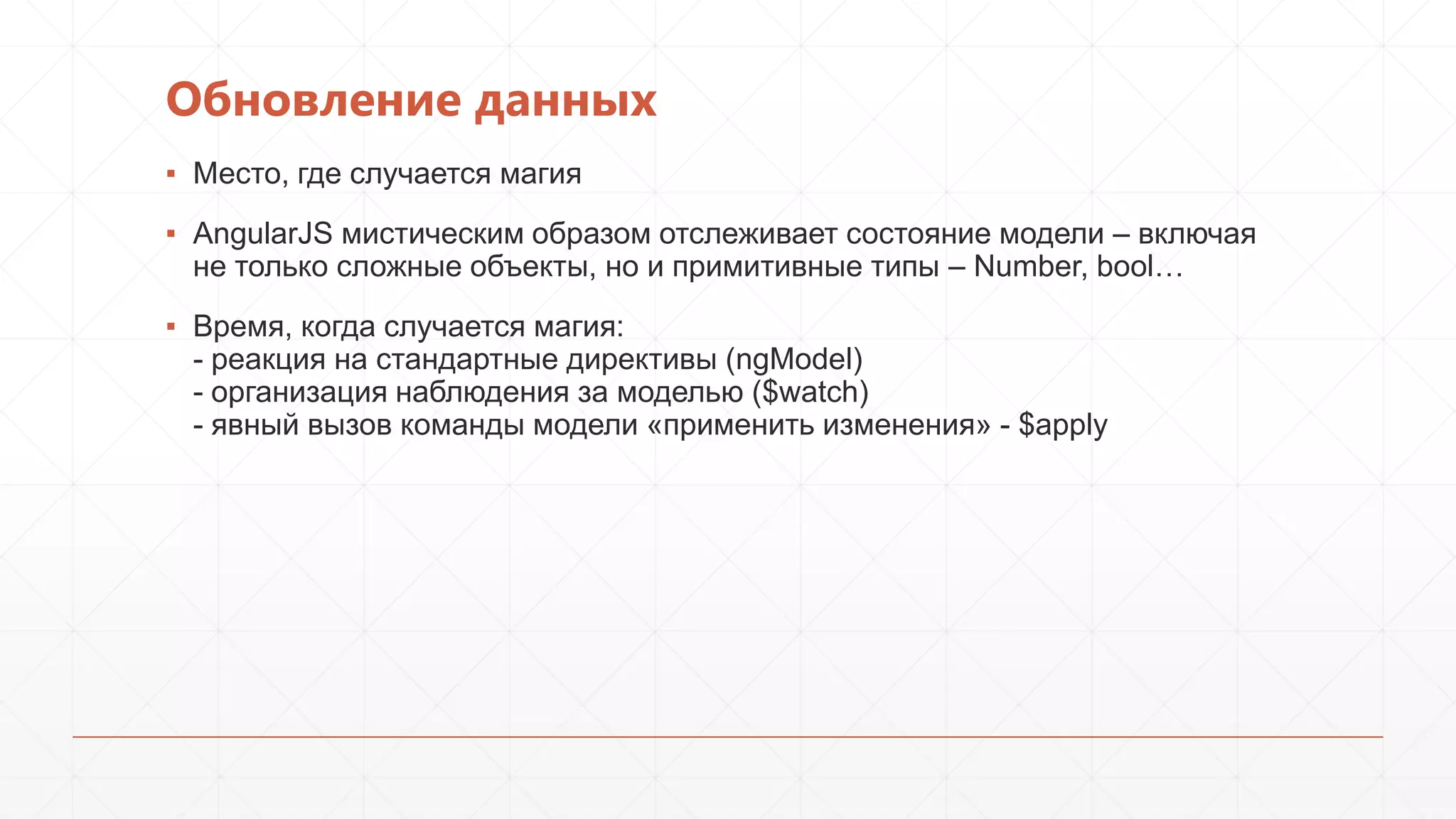 Обновление данных
▪ Место, где случается магия
▪ AngularJS мистическим образом отслеживает состояние модели – включая
не только сложные объекты, но и примитивные типы – Number, bool…

▪ Время, когда случается магия:
- реакция на стандартные директивы (ngModel)
- организация наблюдения за моделью ($watch)
- явный вызов команды модели «применить изменения» - $apply

 