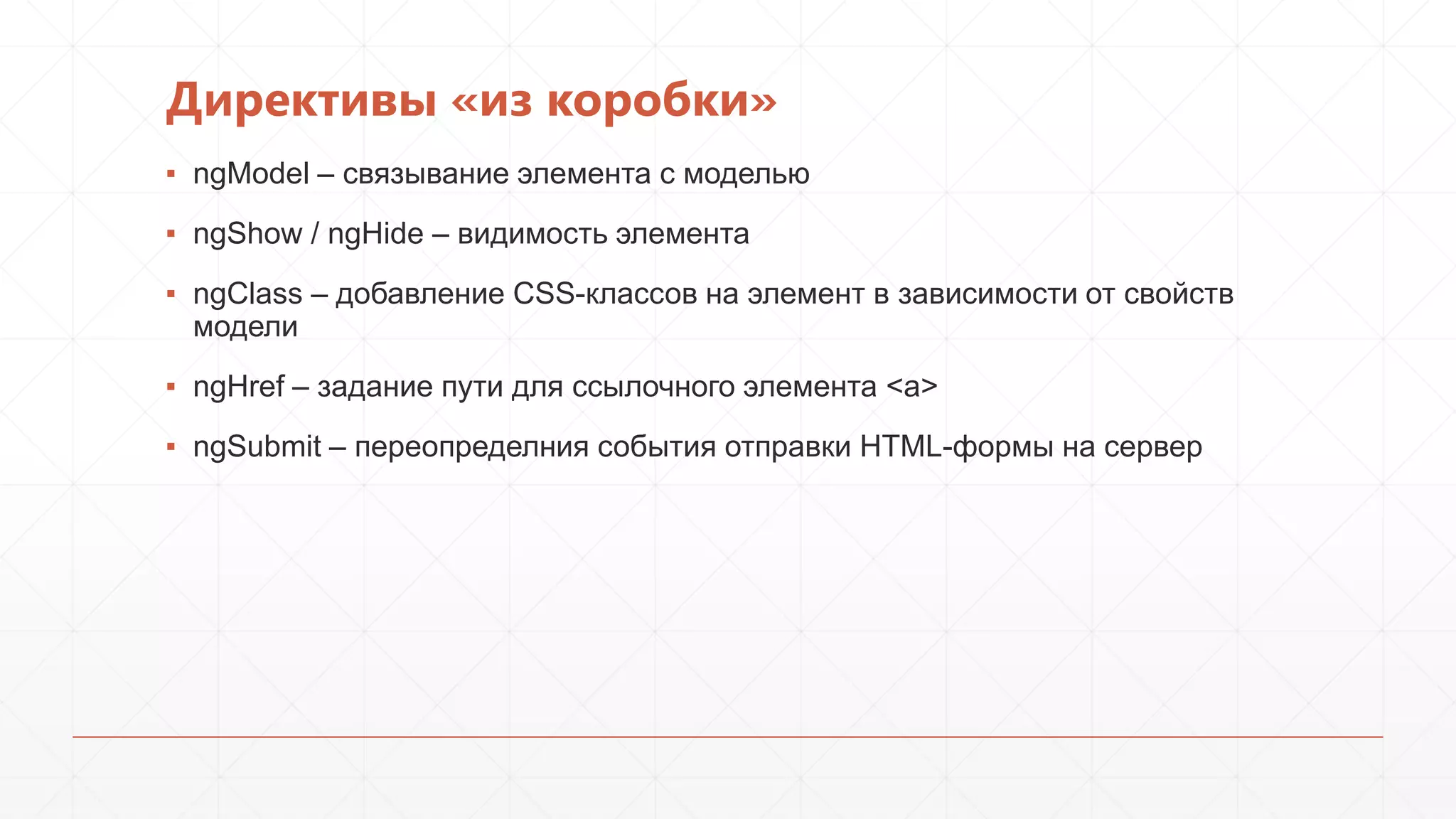 Директивы «из коробки»
▪ ngModel – связывание элемента с моделью
▪ ngShow / ngHide – видимость элемента
▪ ngClass – добавление CSS-классов на элемент в зависимости от свойств
модели
▪ ngHref – задание пути для ссылочного элемента <a>
▪ ngSubmit – переопределния события отправки HTML-формы на сервер

 