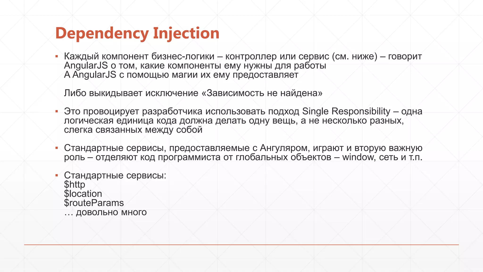 Dependency Injection
▪ Каждый компонент бизнес-логики – контроллер или сервис (см. ниже) – говорит
AngularJS о том, какие компоненты ему нужны для работы
А AngularJS с помощью магии их ему предоставляет
Либо выкидывает исключение «Зависимость не найдена»
▪ Это провоцирует разработчика использовать подход Single Responsibility – одна
логическая единица кода должна делать одну вещь, а не несколько разных,
слегка связанных между собой
▪ Стандартные сервисы, предоставляемые с Ангуляром, играют и вторую важную
роль – отделяют код программиста от глобальных объектов – window, сеть и т.п.
▪ Стандартные сервисы:
$http
$location
$routeParams
… довольно много

 