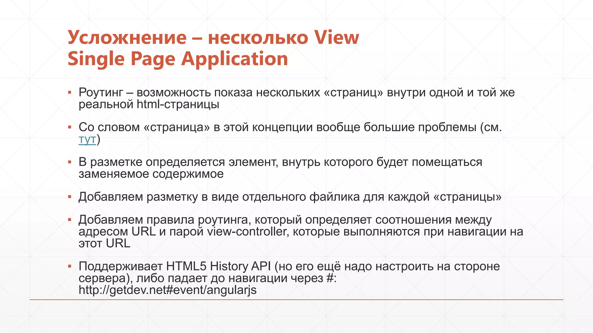 Усложнение – несколько View
Single Page Application
▪ Роутинг – возможность показа нескольких «страниц» внутри одной и той же
реальной html-страницы
▪ Со словом «страница» в этой концепции вообще большие проблемы (см.
тут)
▪ В разметке определяется элемент, внутрь которого будет помещаться
заменяемое содержимое
▪ Добавляем разметку в виде отдельного файлика для каждой «страницы»

▪ Добавляем правила роутинга, который определяет соотношения между
адресом URL и парой view-controller, которые выполняются при навигации на
этот URL
▪ Поддерживает HTML5 History API (но его ещѐ надо настроить на стороне
сервера), либо падает до навигации через #:
http://getdev.net#event/angularjs

 