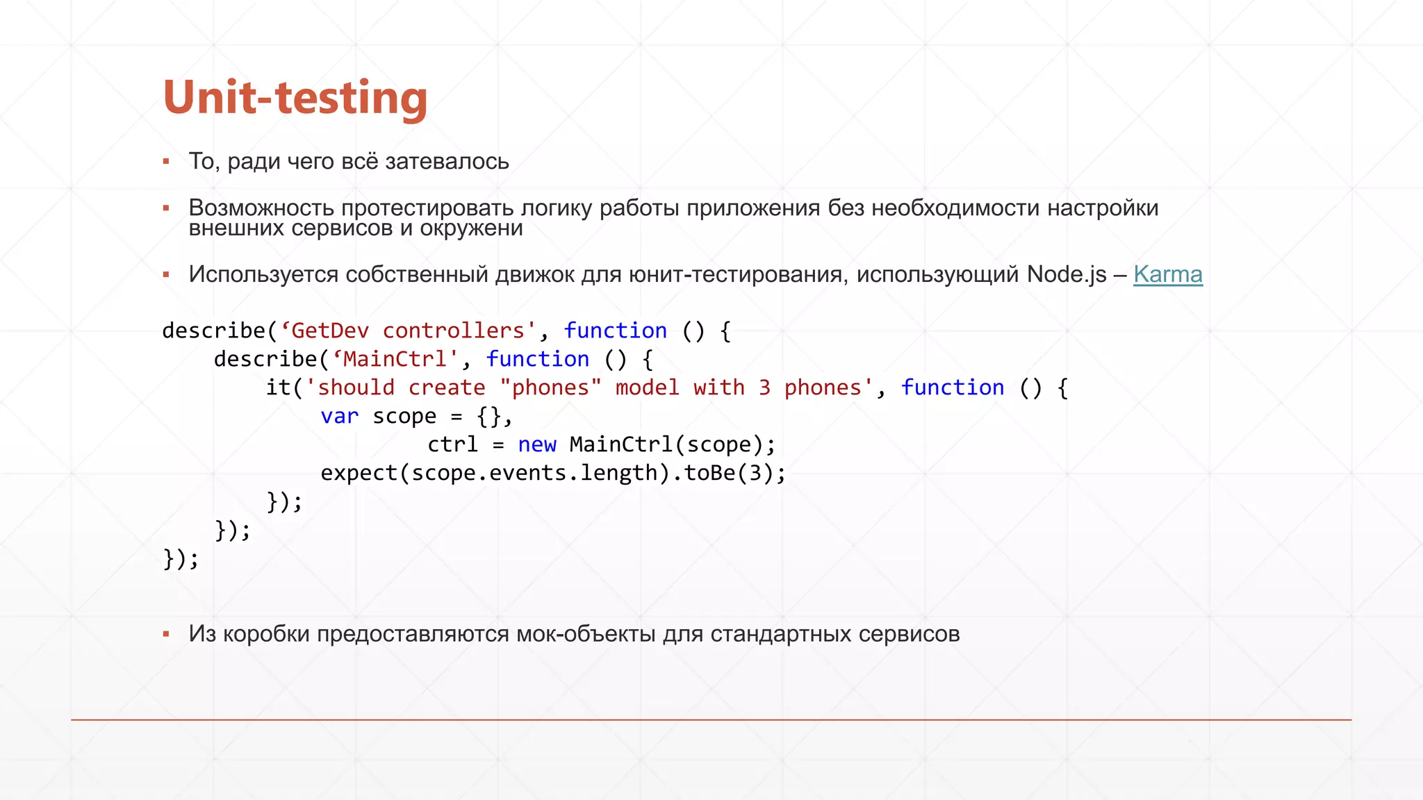 Unit-testing
▪ То, ради чего всѐ затевалось
▪ Возможность протестировать логику работы приложения без необходимости настройки
внешних сервисов и окружени
▪ Используется собственный движок для юнит-тестирования, использующий Node.js – Karma
describe(‘GetDev controllers', function () {
describe(‘MainCtrl', function () {
it('should create "phones" model with 3 phones', function () {
var scope = {},
ctrl = new MainCtrl(scope);
expect(scope.events.length).toBe(3);
});
});
});
▪ Из коробки предоставляются мок-объекты для стандартных сервисов

 