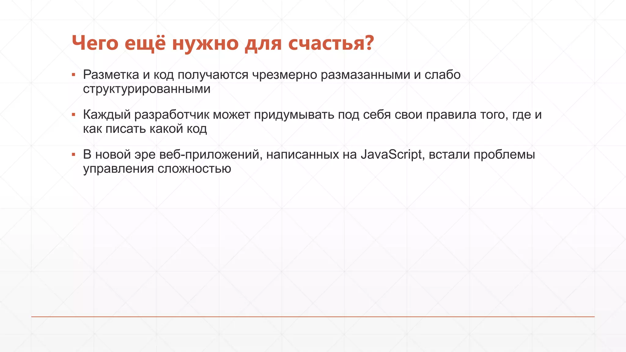 Чего ещѐ нужно для счастья?
▪ Разметка и код получаются чрезмерно размазанными и слабо
структурированными
▪ Каждый разработчик может придумывать под себя свои правила того, где и
как писать какой код
▪ В новой эре веб-приложений, написанных на JavaScript, встали проблемы
управления сложностью

 