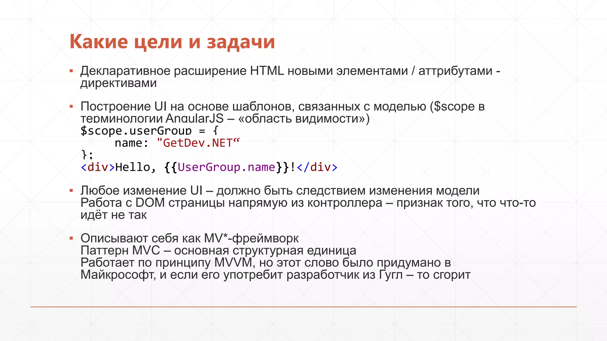 Какие цели и задачи
▪ Декларативное расширение HTML новыми элементами / аттрибутами директивами
▪ Построение UI на основе шаблонов, связанных с моделью ($scope в
терминологии AngularJS – «область видимости»)
$scope.userGroup = {
name: "GetDev.NET“
};
<div>Hello, {{UserGroup.name}}!</div>
▪ Любое изменение UI – должно быть следствием изменения модели
Работа с DOM страницы напрямую из контроллера – признак того, что что-то
идѐт не так
▪ Описывают себя как MV*-фреймворк
Паттерн MVC – основная структурная единица
Работает по принципу MVVM, но этот слово было придумано в
Майкрософт, и если его употребит разработчик из Гугл – то сгорит

 