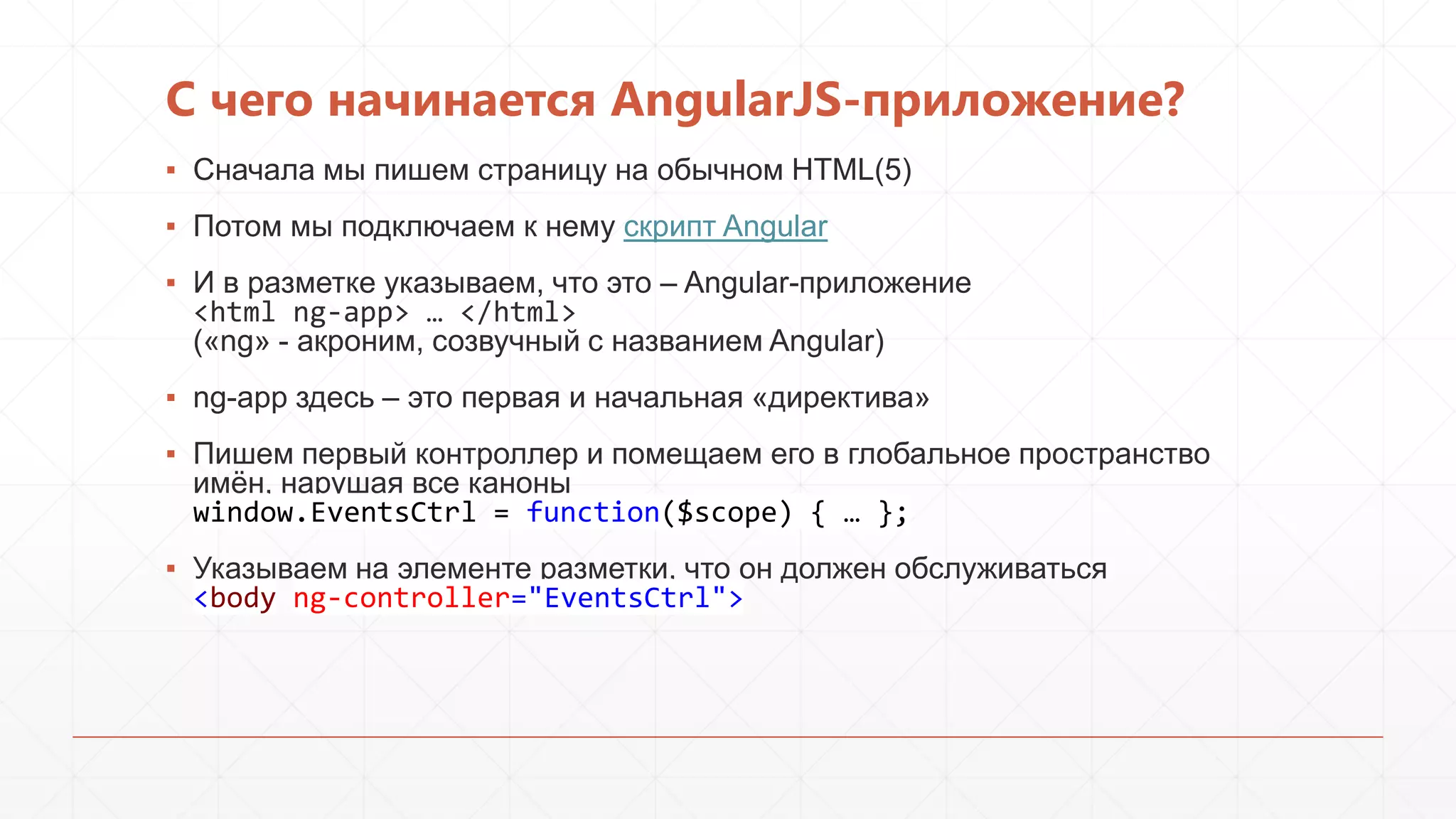 С чего начинается AngularJS-приложение?
▪ Сначала мы пишем страницу на обычном HTML(5)
▪ Потом мы подключаем к нему скрипт Angular
▪ И в разметке указываем, что это – Angular-приложение
<html ng-app> … </html>
(«ng» - акроним, созвучный с названием Angular)
▪ ng-app здесь – это первая и начальная «директива»
▪ Пишем первый контроллер и помещаем его в глобальное пространство
имѐн, нарушая все каноны
window.EventsCtrl = function($scope) { … };
▪ Указываем на элементе разметки, что он должен обслуживаться
<body ng-controller="EventsCtrl">

 