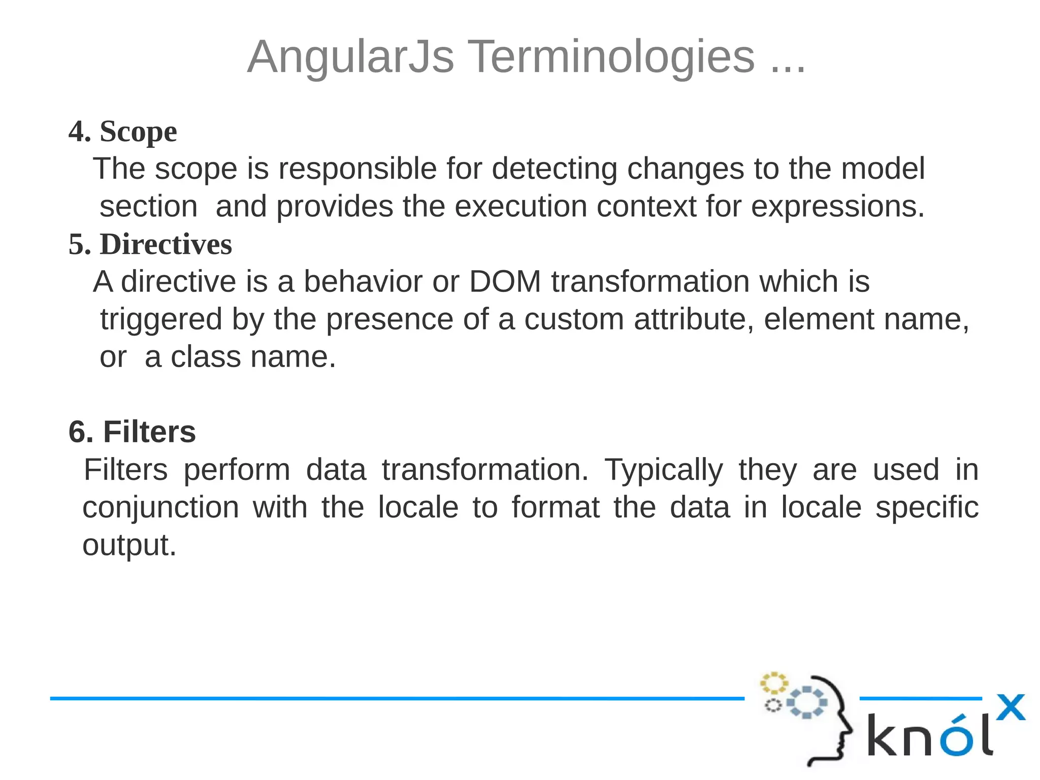 AngularJs Terminologies ... 4. Scope The scope is responsible for detecting changes to the model section and provides the execution context for expressions. 5. Directives A directive is a behavior or DOM transformation which is triggered by the presence of a custom attribute, element name, or a class name. 6. Filters Filters perform data transformation. Typically they are used in conjunction with the locale to format the data in locale specific output. 