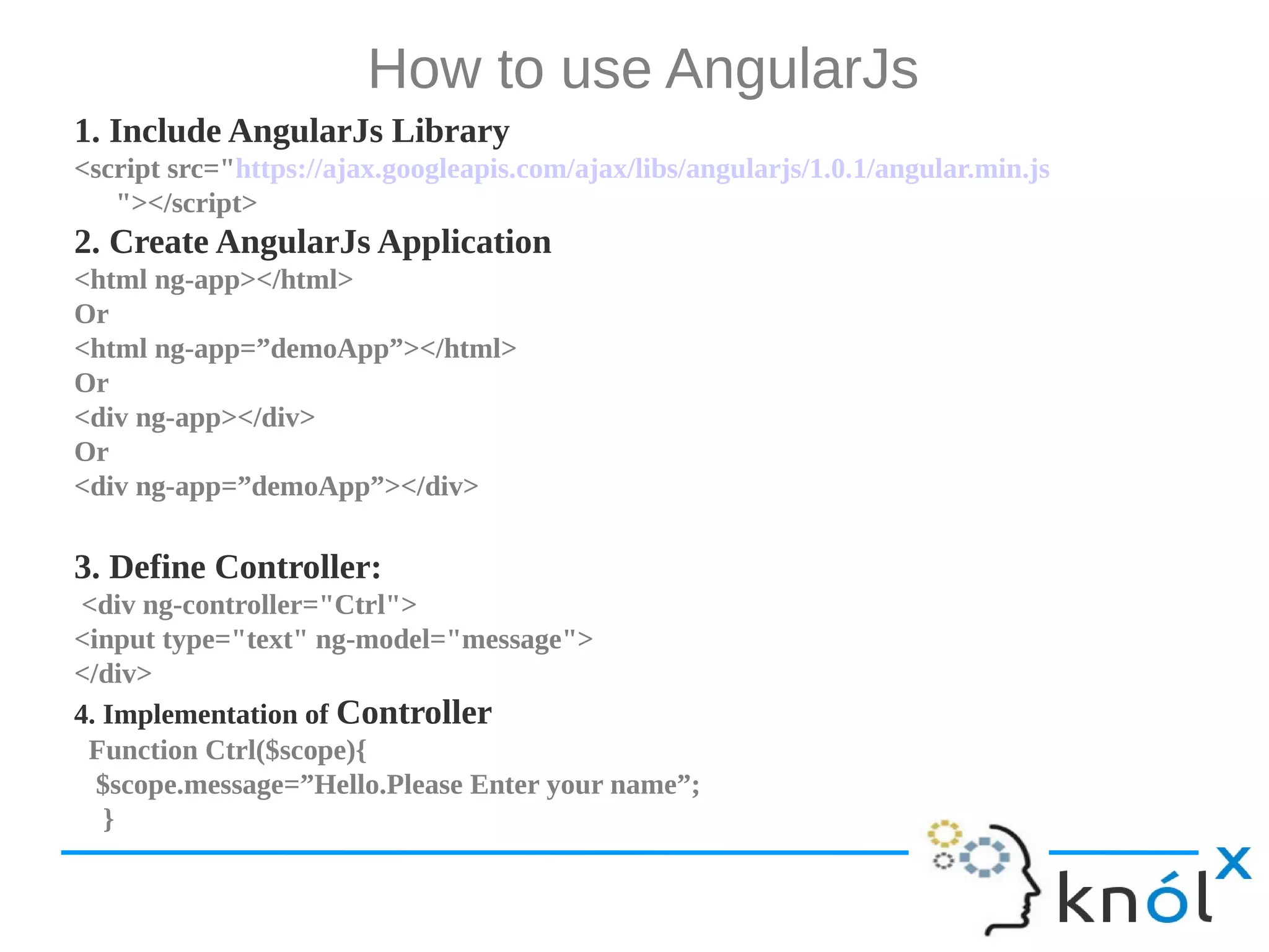 How to use AngularJs 1. Include AngularJs Library <script src="https://ajax.googleapis.com/ajax/libs/angularjs/1.0.1/angular.min.js "></script> 2. Create AngularJs Application <html ng-app></html> Or <html ng-app=”demoApp”></html> Or <div ng-app></div> Or <div ng-app=”demoApp”></div> 3. Define Controller: <div ng-controller="Ctrl"> <input type="text" ng-model="message"> </div> 4. Implementation of Controller Function Ctrl($scope){ $scope.message=”Hello.Please Enter your name”; } 
