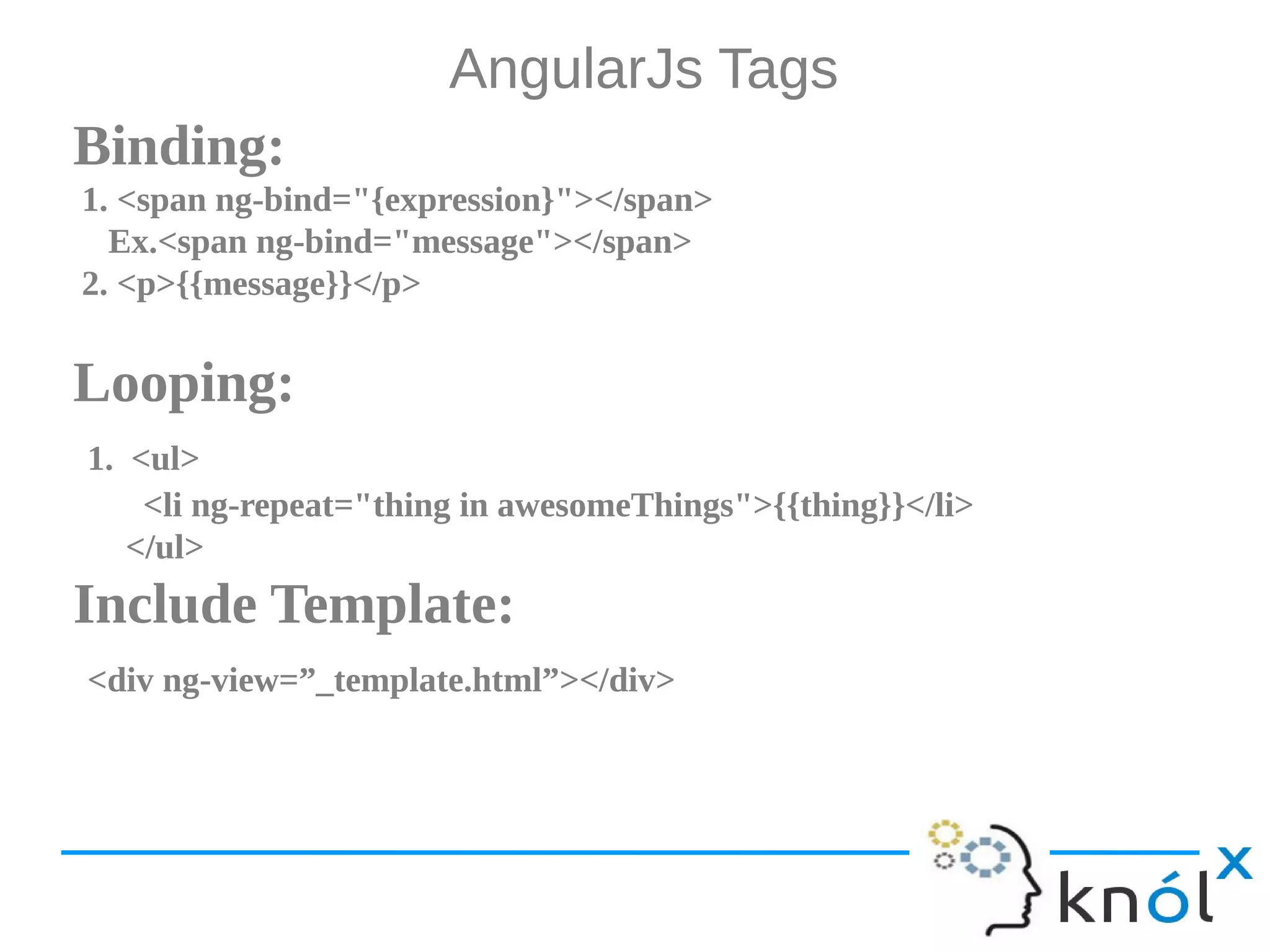AngularJs Tags Binding: 1. <span ng-bind="{expression}"></span> Ex.<span ng-bind="message"></span> 2. <p>{{message}}</p> Looping: 1. <ul> <li ng-repeat="thing in awesomeThings">{{thing}}</li> </ul> Include Template: <div ng-view=”_template.html”></div> 