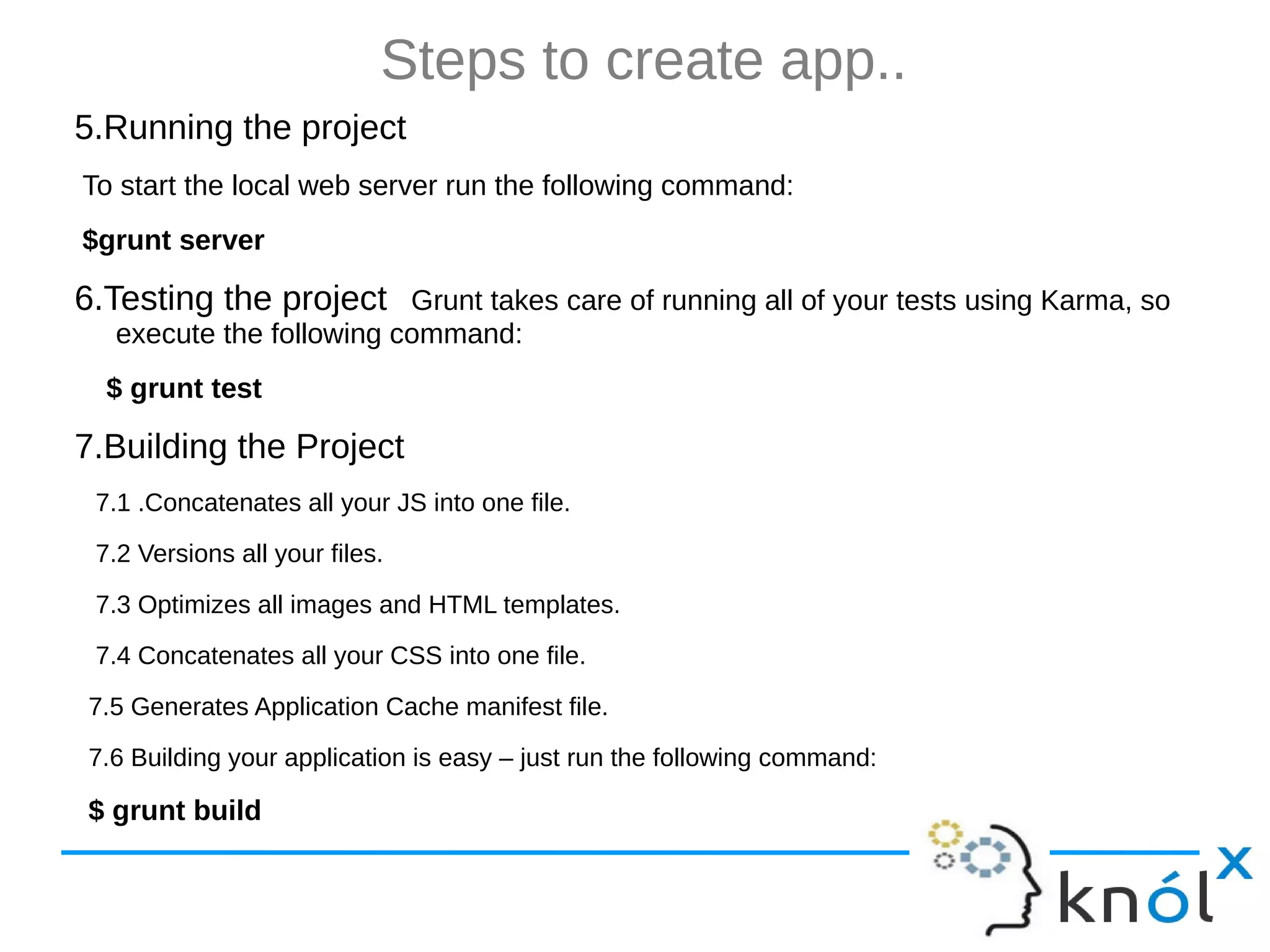 Steps to create app.. 5.Running the project To start the local web server run the following command: $grunt server 6.Testing the project Grunt takes care of running all of your tests using Karma, so execute the following command: $ grunt test 7.Building the Project 7.1 .Concatenates all your JS into one file. 7.2 Versions all your files. 7.3 Optimizes all images and HTML templates. 7.4 Concatenates all your CSS into one file. 7.5 Generates Application Cache manifest file. 7.6 Building your application is easy – just run the following command: $ grunt build 