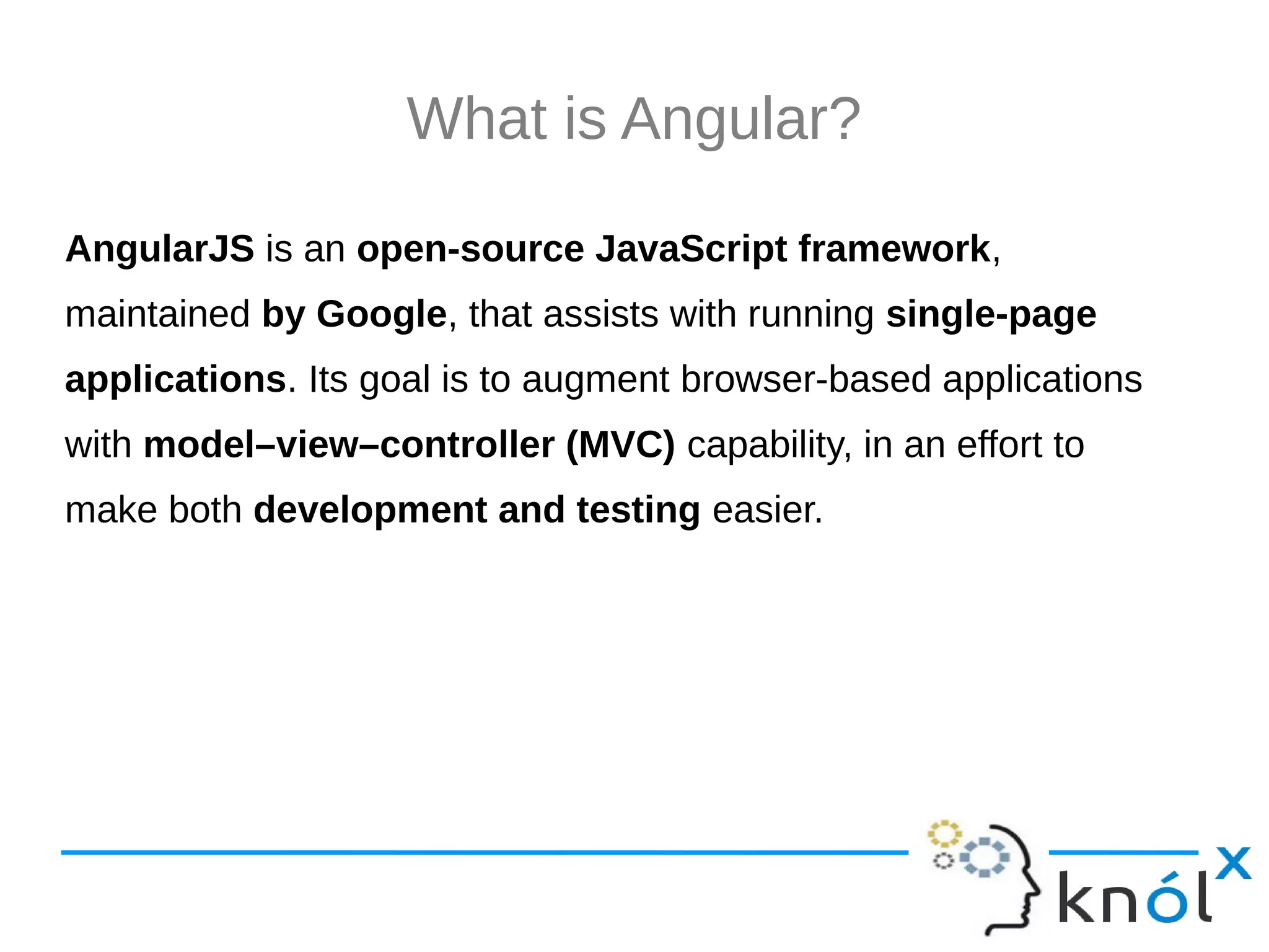 What is Angular? AngularJS is an open-source JavaScript framework, maintained by Google, that assists with running single-page applications. Its goal is to augment browser-based applications with model–view–controller (MVC) capability, in an effort to make both development and testing easier. 