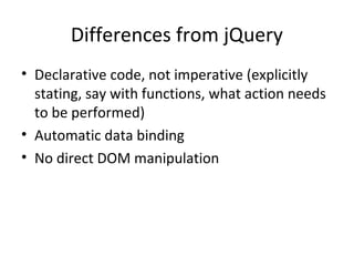 Differences from jQuery
• Declarative code, not imperative (explicitly
stating, say with functions, what action needs
to be performed)
• Automatic data binding
• No direct DOM manipulation

 