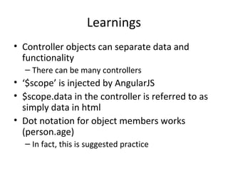 Learnings
• Controller objects can separate data and
functionality
– There can be many controllers

• ‘$scope’ is injected by AngularJS
• $scope.data in the controller is referred to as
simply data in html
• Dot notation for object members works
(person.age)
– In fact, this is suggested practice

 
