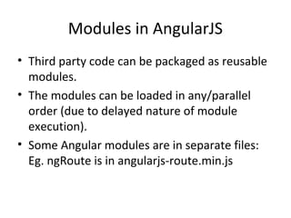 Modules in AngularJS
• Third party code can be packaged as reusable
modules.
• The modules can be loaded in any/parallel
order (due to delayed nature of module
execution).
• Some Angular modules are in separate files:
Eg. ngRoute is in angularjs-route.min.js

 
