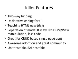 Killer Features
•
•
•
•

Two-way binding
Declarative coding for UI
Teaching HTML new tricks
Separation of model & view, No DOM/View
manipulation, less code
• Great for CRUD based single page apps
• Awesome adoption and great community
• Unit testable, E2E testable

 
