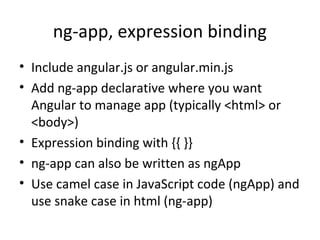 ng-app, expression binding
• Include angular.js or angular.min.js
• Add ng-app declarative where you want
Angular to manage app (typically <html> or
<body>)
• Expression binding with {{ }}
• ng-app can also be written as ngApp
• Use camel case in JavaScript code (ngApp) and
use snake case in html (ng-app)

 