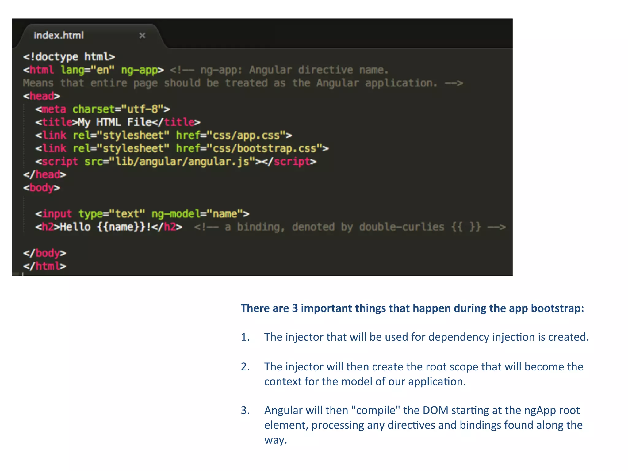 There
are
3
important
things
that
happen
during
the
app
bootstrap:
1. The
injector
that
will
be
used
for
dependency
injec8on
is
created.
2.
The
injector
will
then
create
the
root
scope
that
will
become
the
context
for
the
model
of
our
applica8on.
3.
Angular
will
then
"compile"
the
DOM
star8ng
at
the
ngApp
root
element,
processing
any
direc8ves
and
bindings
found
along
the
way.
