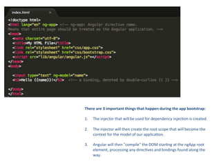 There	
  are	
  3	
  important	
  things	
  that	
  happen	
  during	
  the	
  app	
  bootstrap:	
  
	
  
1.  The	
  injector	
  that	
  will	
  be	
  used	
  for	
  dependency	
  injec8on	
  is	
  created.	
  
2. 

The	
  injector	
  will	
  then	
  create	
  the	
  root	
  scope	
  that	
  will	
  become	
  the	
  
context	
  for	
  the	
  model	
  of	
  our	
  applica8on.	
  

3. 

Angular	
  will	
  then	
  "compile"	
  the	
  DOM	
  star8ng	
  at	
  the	
  ngApp	
  root	
  
element,	
  processing	
  any	
  direc8ves	
  and	
  bindings	
  found	
  along	
  the	
  
way.	
  

 